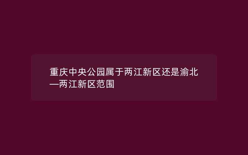 重庆中央公园属于两江新区还是渝北—两江新区范围