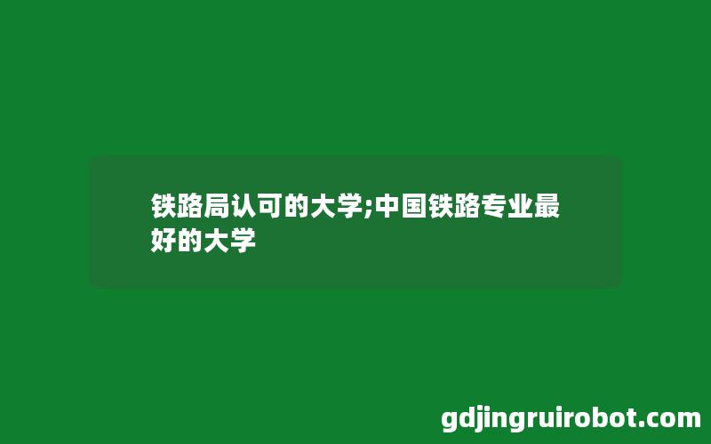 铁路局认可的大学;中国铁路专业最好的大学