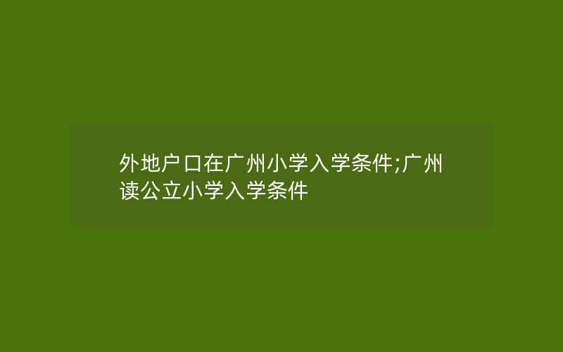 外地户口在广州小学入学条件;广州读公立小学入学条件