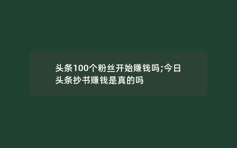 头条100个粉丝开始赚钱吗;今日头条抄书赚钱是真的吗