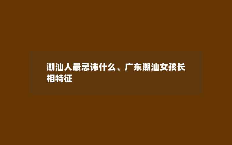 潮汕人最忌讳什么、广东潮汕女孩长相特征