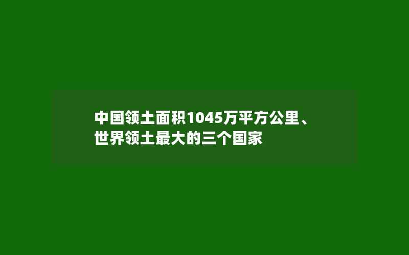 中国领土面积1045万平方公里、世界领土最大的三个国家