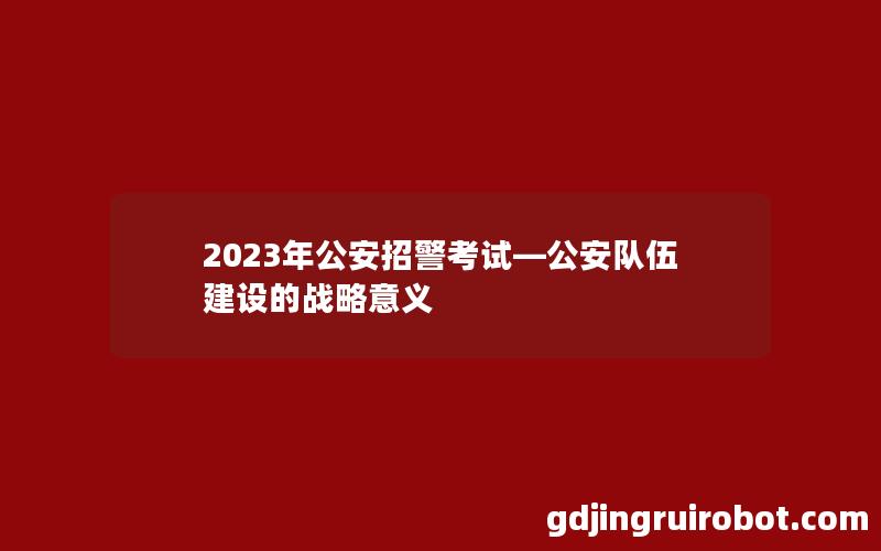 2023年公安招警考试—公安队伍建设的战略意义