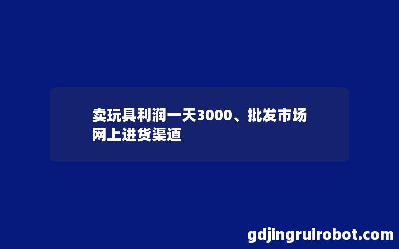 卖玩具利润一天3000、批发市场网上进货渠道