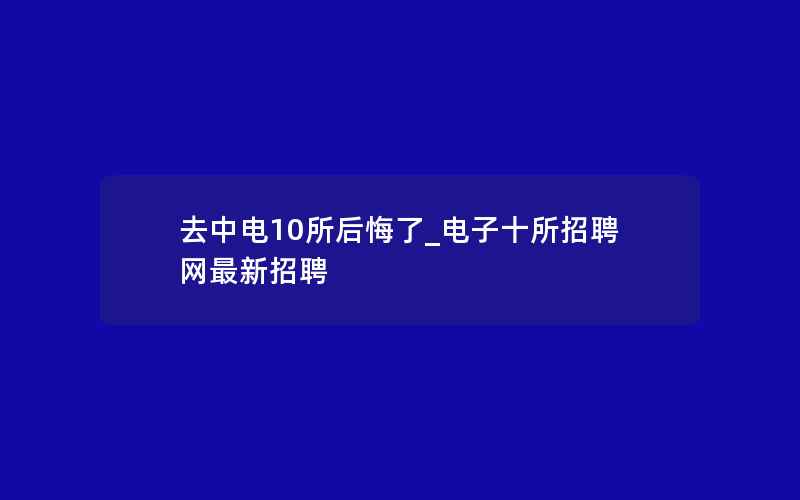 去中电10所后悔了_电子十所招聘网最新招聘