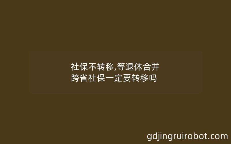 社保不转移,等退休合并 跨省社保一定要转移吗