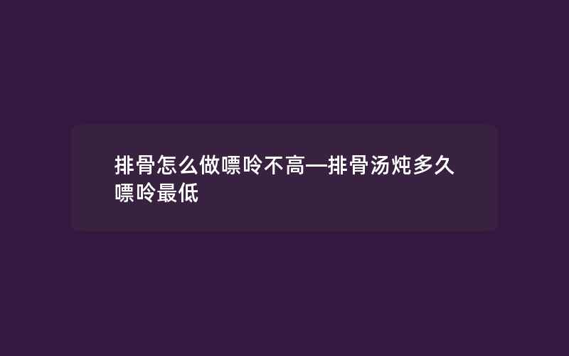 排骨怎么做嘌呤不高—排骨汤炖多久嘌呤最低