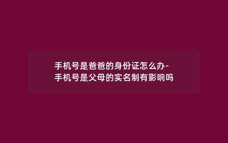 手机号是爸爸的身份证怎么办-手机号是父母的实名制有影响吗