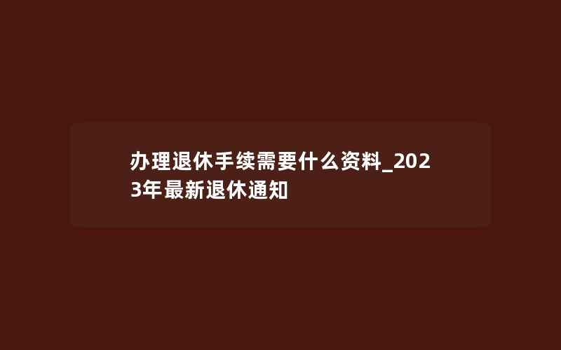 办理退休手续需要什么资料_2023年最新退休通知