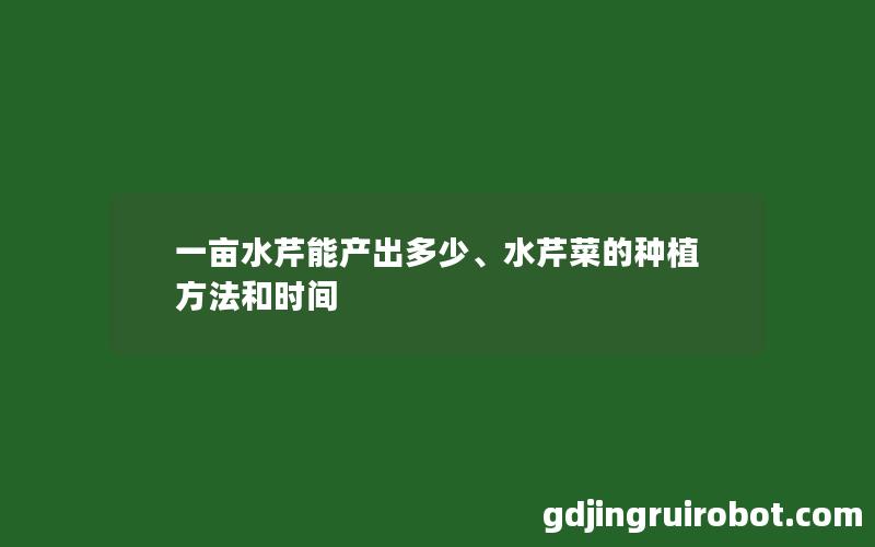 一亩水芹能产出多少、水芹菜的种植方法和时间