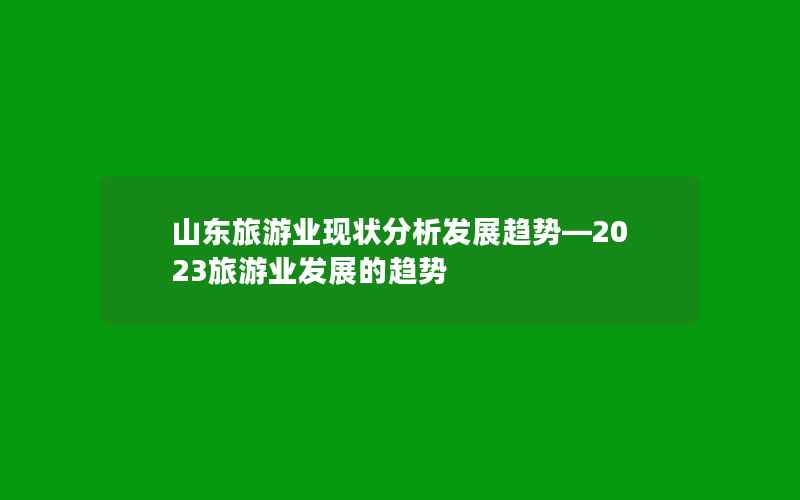 山东旅游业现状分析发展趋势—2023旅游业发展的趋势