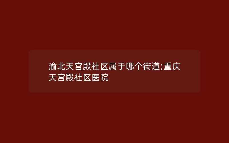 渝北天宫殿社区属于哪个街道;重庆天宫殿社区医院