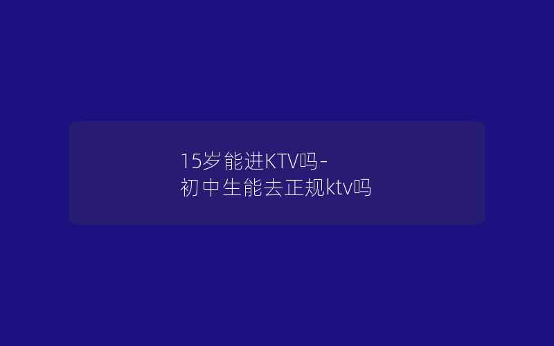 15岁能进KTV吗-初中生能去正规ktv吗