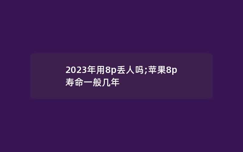 2023年用8p丢人吗;苹果8p寿命一般几年