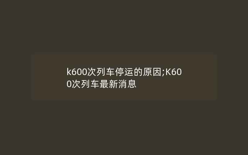 k600次列车停运的原因;K600次列车最新消息