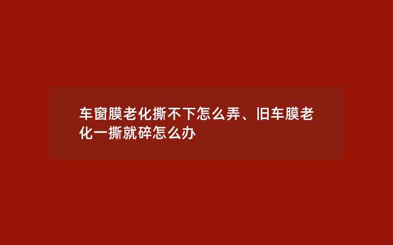 车窗膜老化撕不下怎么弄、旧车膜老化一撕就碎怎么办