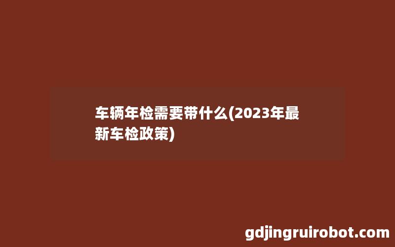 车辆年检需要带什么(2023年最新车检政策)