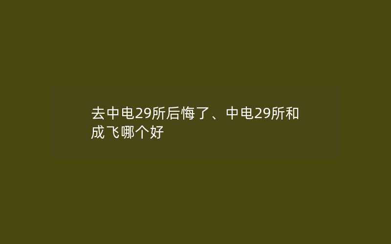 去中电29所后悔了、中电29所和成飞哪个好