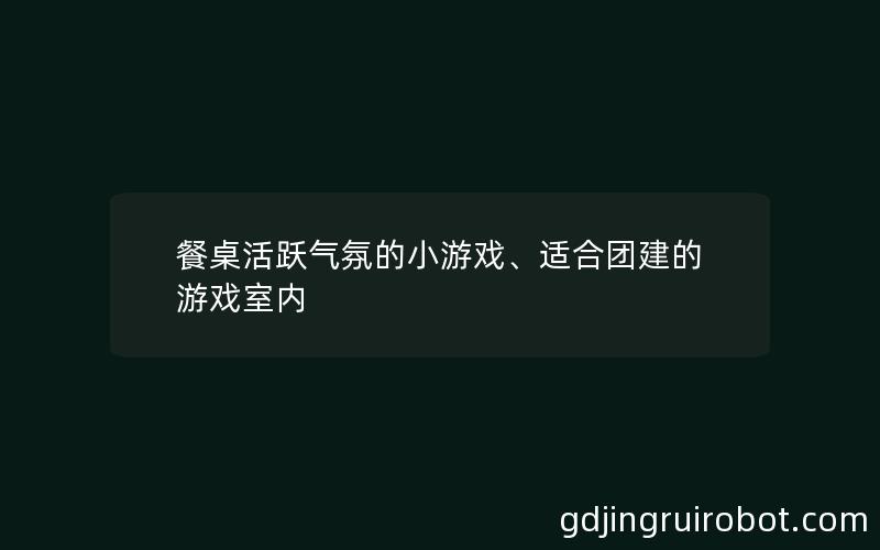 餐桌活跃气氛的小游戏、适合团建的游戏室内