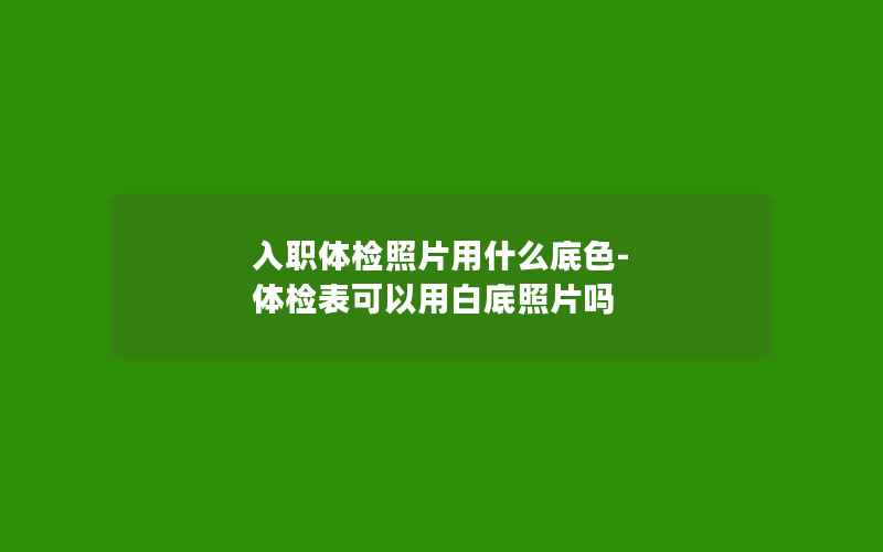 入职体检照片用什么底色-体检表可以用白底照片吗