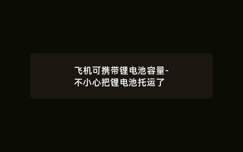 飞机可携带锂电池容量-不小心把锂电池托运了