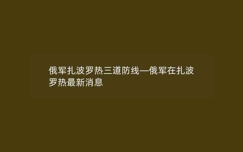 俄军扎波罗热三道防线—俄军在扎波罗热最新消息