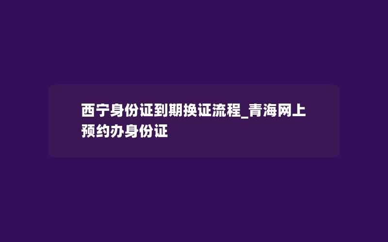 西宁身份证到期换证流程_青海网上预约办身份证