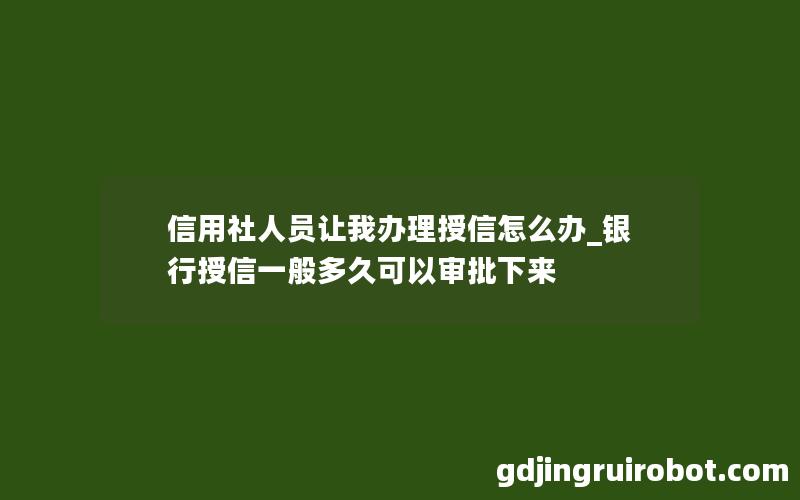 信用社人员让我办理授信怎么办_银行授信一般多久可以审批下来