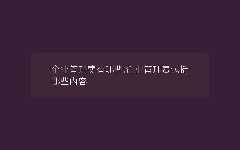 企业管理费有哪些,企业管理费包括哪些内容