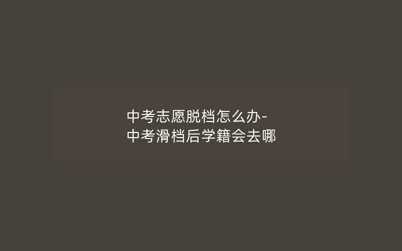 中考志愿脱档怎么办-中考滑档后学籍会去哪