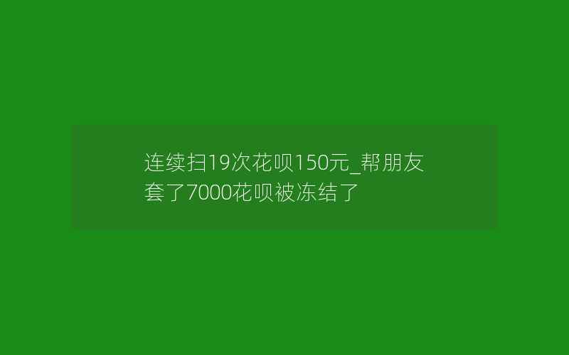 连续扫19次花呗150元_帮朋友套了7000花呗被冻结了