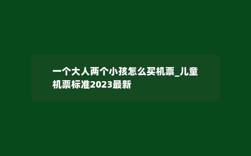 一个大人两个小孩怎么买机票_儿童机票标准2023最新