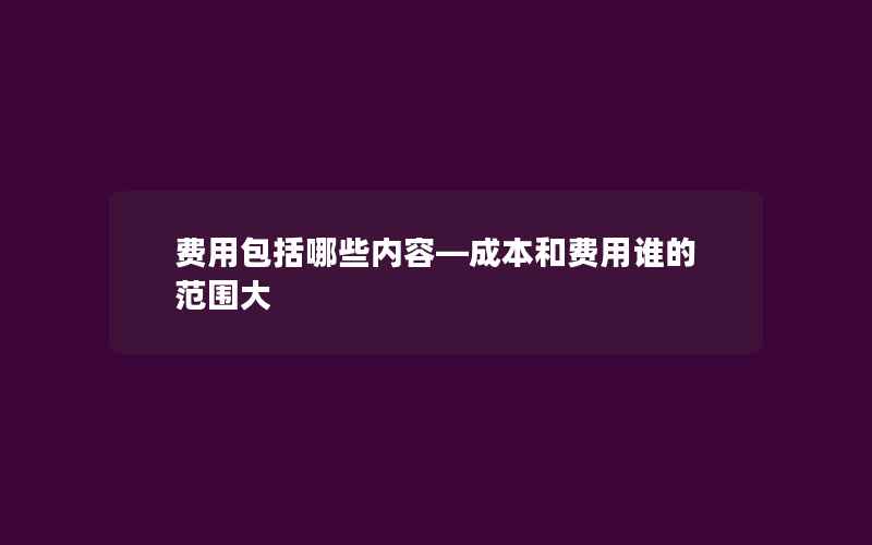 费用包括哪些内容—成本和费用谁的范围大