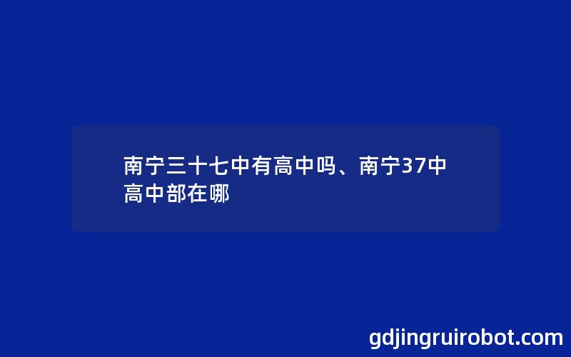 南宁三十七中有高中吗、南宁37中高中部在哪