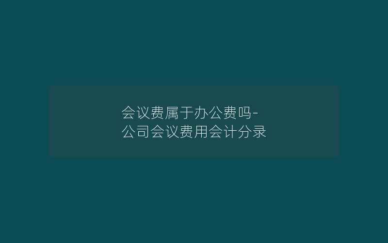 会议费属于办公费吗-公司会议费用会计分录