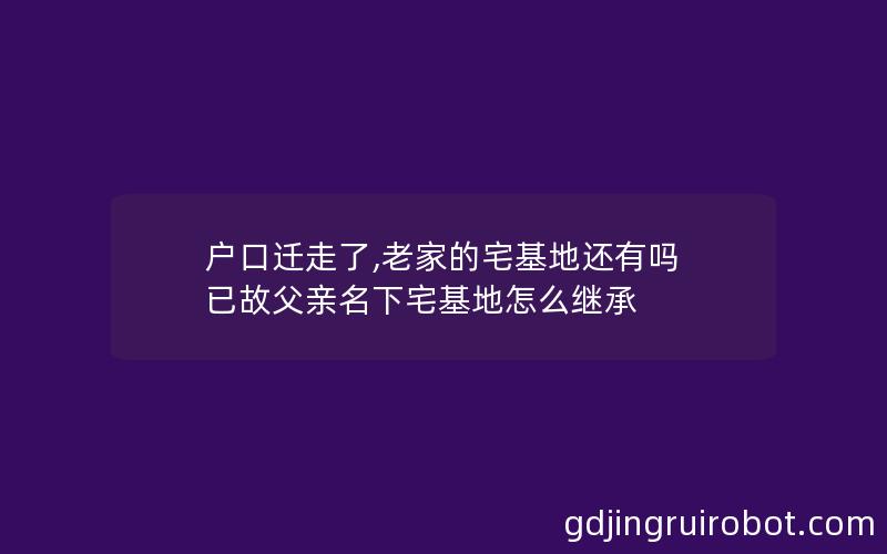 户口迁走了,老家的宅基地还有吗 已故父亲名下宅基地怎么继承