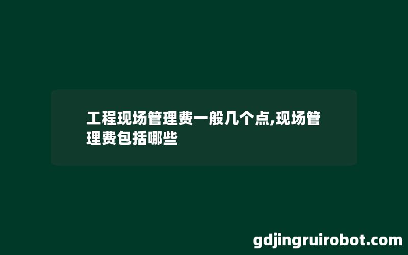 工程现场管理费一般几个点,现场管理费包括哪些