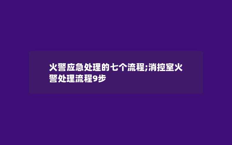 火警应急处理的七个流程;消控室火警处理流程9步