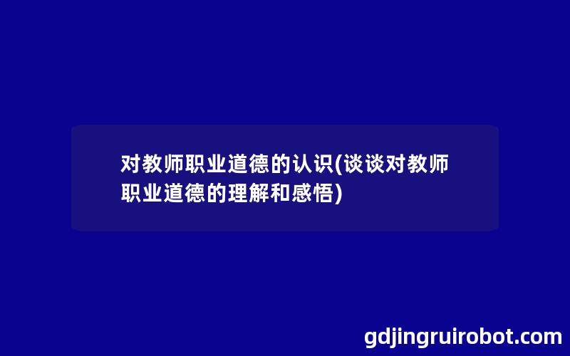 对教师职业道德的认识(谈谈对教师职业道德的理解和感悟)