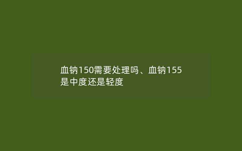 血钠150需要处理吗、血钠155是中度还是轻度