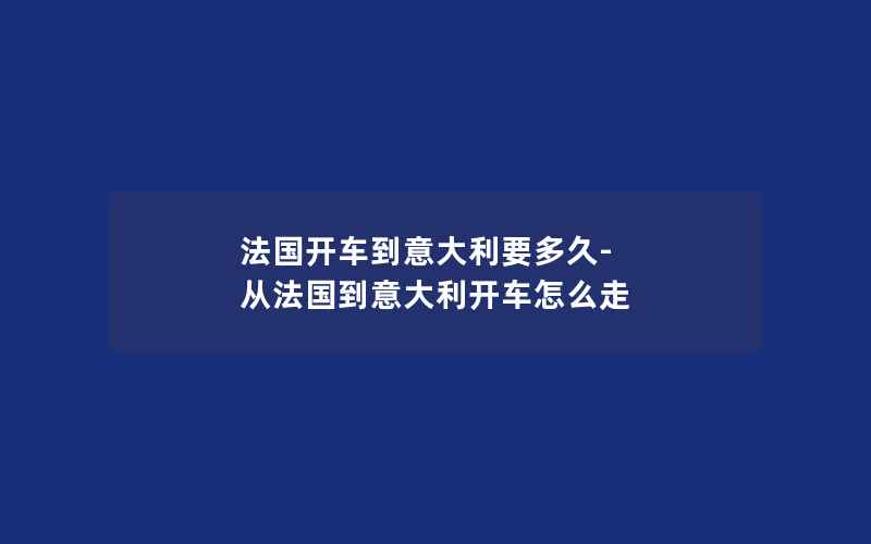 法国开车到意大利要多久-从法国到意大利开车怎么走