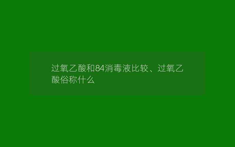 过氧乙酸和84消毒液比较、过氧乙酸俗称什么