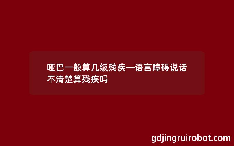 哑巴一般算几级残疾—语言障碍说话不清楚算残疾吗