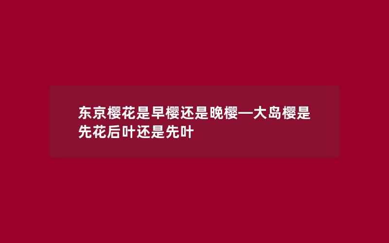 东京樱花是早樱还是晚樱—大岛樱是先花后叶还是先叶