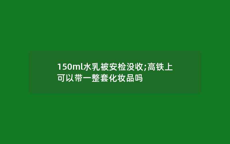 150ml水乳被安检没收;高铁上可以带一整套化妆品吗