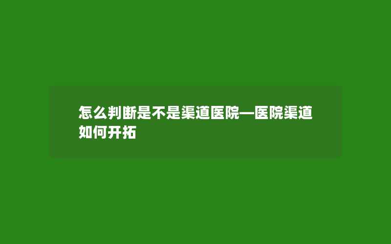 怎么判断是不是渠道医院—医院渠道如何开拓