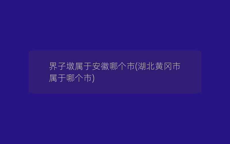 界子墩属于安徽哪个市(湖北黄冈市属于哪个市)