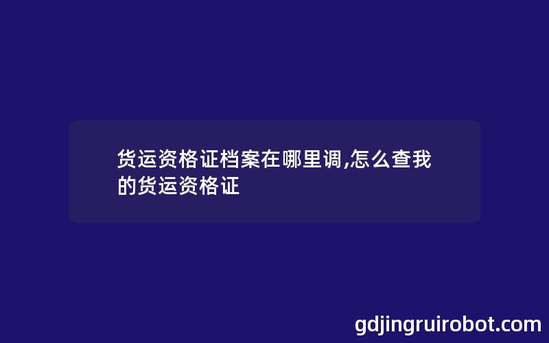 货运资格证档案在哪里调,怎么查我的货运资格证