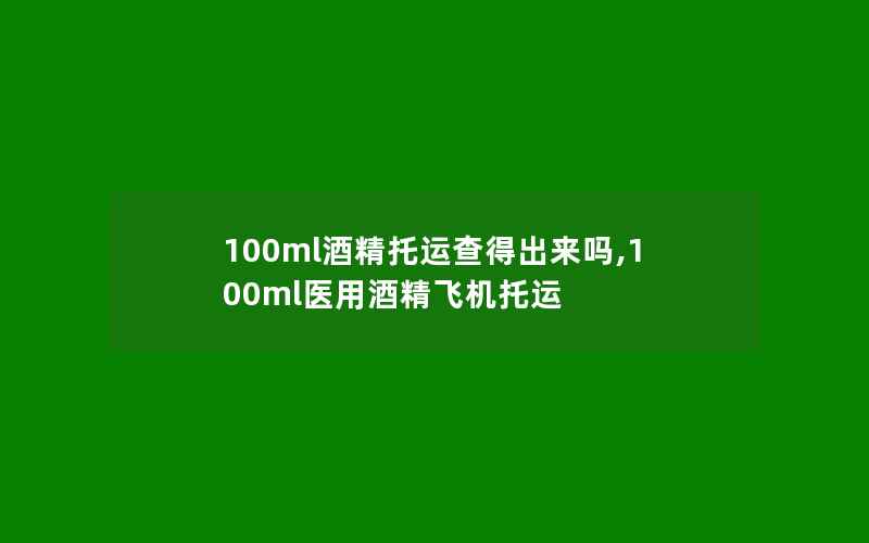 100ml酒精托运查得出来吗,100ml医用酒精飞机托运