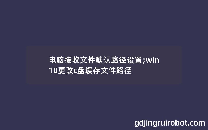 电脑接收文件默认路径设置;win10更改c盘缓存文件路径